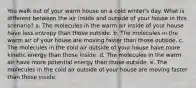 You walk out of your warm house on a cold winter's day. What is different between the air inside and outside of your house in this scenario? a. The molecules in the warm air inside of your house have less entropy than those outside. b. The molecules in the warm air of your house are moving faster than those outside. c. The molecules in the cold air outside of your house have more kinetic energy than those inside. d. The molecules in the warm air have more potential energy than those outside. e. The molecules in the cold air outside of your house are moving faster than those inside.