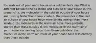 You walk out of your warm house on a cold winter's day. What is different between the air inside and outside of your house in this scenario? a. the molecules in the cold air outside of your house are moving faster than those inside b. the molecules in the cold air outside of your house have more kinetic energy than those inside c. the molecules in the warm air have more potential energy than those outside d. the molecules in the warm air of your house are moving faster than those outside e. the molecules in the warm air inside of your house have less entropy than those outside