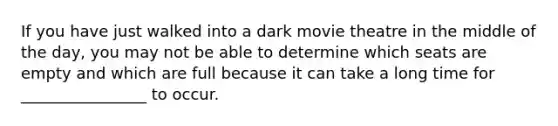 If you have just walked into a dark movie theatre in the middle of the day, you may not be able to determine which seats are empty and which are full because it can take a long time for ________________ to occur.