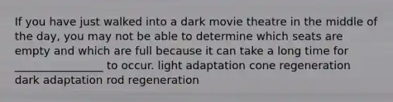 If you have just walked into a dark movie theatre in the middle of the day, you may not be able to determine which seats are empty and which are full because it can take a long time for ________________ to occur. light adaptation cone regeneration dark adaptation rod regeneration