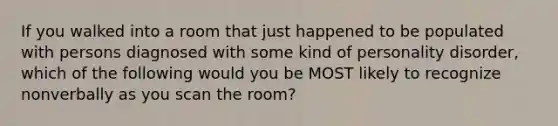 If you walked into a room that just happened to be populated with persons diagnosed with some kind of personality disorder, which of the following would you be MOST likely to recognize nonverbally as you scan the room?