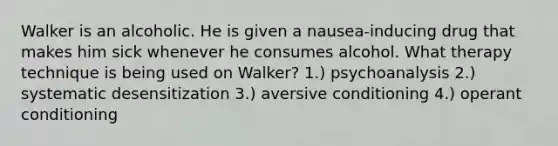 Walker is an alcoholic. He is given a nausea-inducing drug that makes him sick whenever he consumes alcohol. What therapy technique is being used on Walker? 1.) psychoanalysis 2.) systematic desensitization 3.) aversive conditioning 4.) operant conditioning