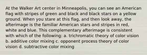 At the Walker Art center in Minneapolis, you can see an American flag with stripes of green and black and black stars on a yellow ground. When you stare at this flag, and then look away, the afterimage is the familiar American stars and stripes in red, white and blue. This complementary afterimage is consistent with which of the following: a. trichromatic theory of color vision b. additive color mixing c. opponent process theory of color vision d. subtractive color mixing