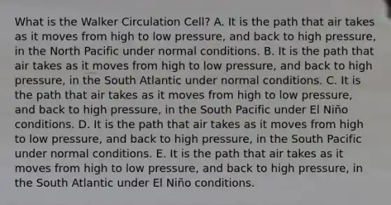 What is the Walker Circulation Cell? A. It is the path that air takes as it moves from high to low pressure, and back to high pressure, in the North Pacific under normal conditions. B. It is the path that air takes as it moves from high to low pressure, and back to high pressure, in the South Atlantic under normal conditions. C. It is the path that air takes as it moves from high to low pressure, and back to high pressure, in the South Pacific under El Niño conditions. D. It is the path that air takes as it moves from high to low pressure, and back to high pressure, in the South Pacific under normal conditions. E. It is the path that air takes as it moves from high to low pressure, and back to high pressure, in the South Atlantic under El Niño conditions.