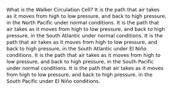 What is the Walker Circulation Cell? It is the path that air takes as it moves from high to low pressure, and back to high pressure, in the North Pacific under normal conditions. It is the path that air takes as it moves from high to low pressure, and back to high pressure, in the South Atlantic under normal conditions. It is the path that air takes as it moves from high to low pressure, and back to high pressure, in the South Atlantic under El Niño conditions. It is the path that air takes as it moves from high to low pressure, and back to high pressure, in the South Pacific under normal conditions. It is the path that air takes as it moves from high to low pressure, and back to high pressure, in the South Pacific under El Niño conditions.