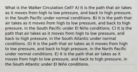 What is the Walker Circulation Cell? A) It is the path that air takes as it moves from high to low pressure, and back to high pressure, in the South Pacific under normal conditions. B) It is the path that air takes as it moves from high to low pressure, and back to high pressure, in the South Pacific under El Niño conditions. C) It is the path that air takes as it moves from high to low pressure, and back to high pressure, in the South Atlantic under normal conditions. D) It is the path that air takes as it moves from high to low pressure, and back to high pressure, in the North Pacific under normal conditions. E) It is the path that air takes as it moves from high to low pressure, and back to high pressure, in the South Atlantic under El Niño conditions.