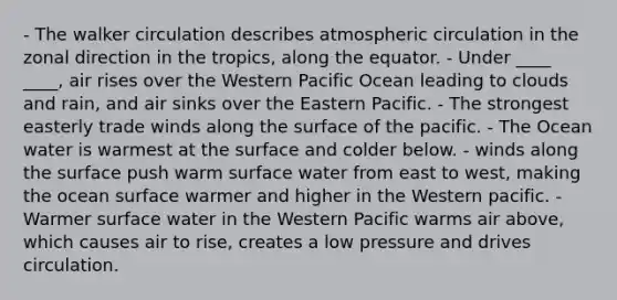 - The walker circulation describes atmospheric circulation in the zonal direction in the tropics, along the equator. - Under ____ ____, air rises over the Western Pacific Ocean leading to clouds and rain, and air sinks over the Eastern Pacific. - The strongest easterly trade winds along the surface of the pacific. - The Ocean water is warmest at the surface and colder below. - winds along the surface push warm surface water from east to west, making the ocean surface warmer and higher in the Western pacific. - Warmer surface water in the Western Pacific warms air above, which causes air to rise, creates a low pressure and drives circulation.