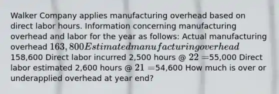 Walker Company applies manufacturing overhead based on direct labor hours. Information concerning manufacturing overhead and labor for the year as follows: Actual manufacturing overhead 163,800 Estimated manufacturing overhead158,600 Direct labor incurred 2,500 hours @ 22 =55,000 Direct labor estimated 2,600 hours @ 21 =54,600 How much is over or underapplied overhead at year end?