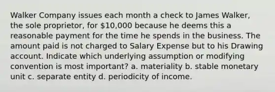 Walker Company issues each month a check to James Walker, the sole proprietor, for 10,000 because he deems this a reasonable payment for the time he spends in the business. The amount paid is not charged to Salary Expense but to his Drawing account. Indicate which underlying assumption or modifying convention is most important? a. materiality b. stable monetary unit c. separate entity d. periodicity of income.