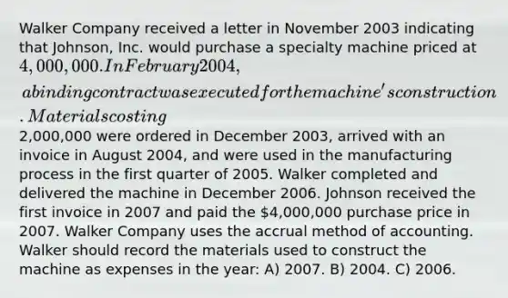 Walker Company received a letter in November 2003 indicating that Johnson, Inc. would purchase a specialty machine priced at 4,000,000. In February 2004, a binding contract was executed for the machine's construction. Materials costing2,000,000 were ordered in December 2003, arrived with an invoice in August 2004, and were used in the manufacturing process in the first quarter of 2005. Walker completed and delivered the machine in December 2006. Johnson received the first invoice in 2007 and paid the 4,000,000 purchase price in 2007. Walker Company uses the accrual method of accounting. Walker should record the materials used to construct the machine as expenses in the year: A) 2007. B) 2004. C) 2006.