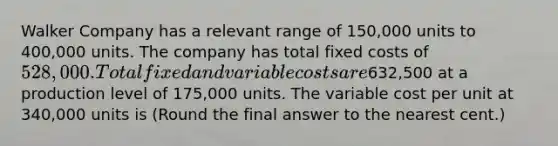 Walker Company has a relevant range of 150,000 units to 400,000 units. The company has total fixed costs of 528,000. Total fixed and variable costs are632,500 at a production level of 175,000 units. The variable cost per unit at 340,000 units is (Round the final answer to the nearest cent.)