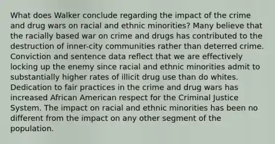 What does Walker conclude regarding the impact of the crime and drug wars on racial and ethnic minorities? Many believe that the racially based war on crime and drugs has contributed to the destruction of inner-city communities rather than deterred crime. Conviction and sentence data reflect that we are effectively locking up the enemy since racial and ethnic minorities admit to substantially higher rates of illicit drug use than do whites. Dedication to fair practices in the crime and drug wars has increased African American respect for the Criminal Justice System. The impact on racial and ethnic minorities has been no different from the impact on any other segment of the population.