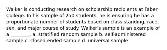 Walker is conducting research on scholarship recipients at Faber College. In his sample of 250 students, he is ensuring he has a proportionate number of students based on class standing, race, sex, and major course of study. Walker's sample is an example of a ________. a. stratified random sample b. self-administered sample c. closed-ended sample d. universal sample