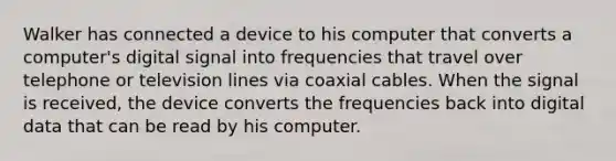 Walker has connected a device to his computer that converts a computer's digital signal into frequencies that travel over telephone or television lines via coaxial cables. When the signal is received, the device converts the frequencies back into digital data that can be read by his computer.