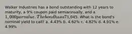 Walker Industries has a bond outstanding with 12 years to maturity, a 9% coupon paid semiannually, and a 1,000 par value. The bond has a 7% nominal yield to maturity, but it can be called in 3 years at a price of1,045. What is the bond's nominal yield to call? a. 4.43% b. 4.62% c. 4.82% d. 4.91% e. 4.99%