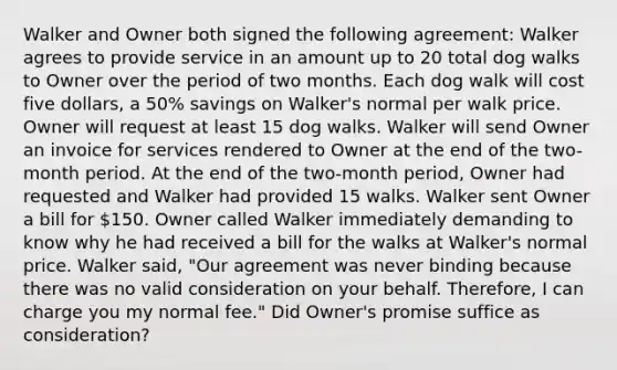 Walker and Owner both signed the following agreement: Walker agrees to provide service in an amount up to 20 total dog walks to Owner over the period of two months. Each dog walk will cost five dollars, a 50% savings on Walker's normal per walk price. Owner will request at least 15 dog walks. Walker will send Owner an invoice for services rendered to Owner at the end of the two-month period. At the end of the two-month period, Owner had requested and Walker had provided 15 walks. Walker sent Owner a bill for 150. Owner called Walker immediately demanding to know why he had received a bill for the walks at Walker's normal price. Walker said, "Our agreement was never binding because there was no valid consideration on your behalf. Therefore, I can charge you my normal fee." Did Owner's promise suffice as consideration?