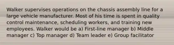 Walker supervises operations on the chassis assembly line for a large vehicle manufacturer. Most of his time is spent in quality control maintenance, scheduling workers, and training new employees. Walker would be a) First-line manager b) Middle manager c) Top manager d) Team leader e) Group facilitator