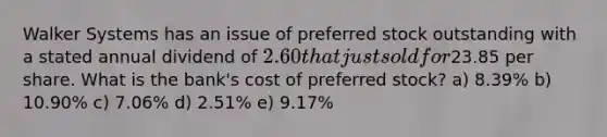 Walker Systems has an issue of preferred stock outstanding with a stated annual dividend of 2.60 that just sold for23.85 per share. What is the bank's cost of preferred stock? a) 8.39% b) 10.90% c) 7.06% d) 2.51% e) 9.17%