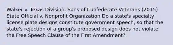 Walker v. Texas Division, Sons of Confederate Veterans (2015) State Official v. Nonprofit Organization Do a state's specialty license plate designs constitute government speech, so that the state's rejection of a group's proposed design does not violate the Free Speech Clause of the First Amendment?