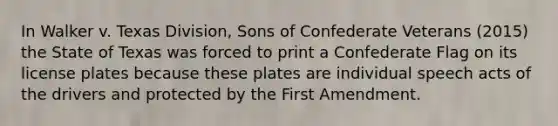 In Walker v. Texas Division, Sons of Confederate Veterans (2015) the State of Texas was forced to print a Confederate Flag on its license plates because these plates are individual speech acts of the drivers and protected by the First Amendment.