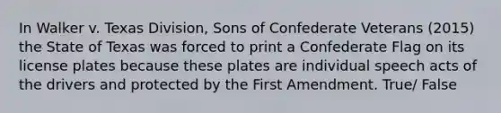 In Walker v. Texas Division, Sons of Confederate Veterans (2015) the State of Texas was forced to print a Confederate Flag on its license plates because these plates are individual speech acts of the drivers and protected by the First Amendment. True/ False