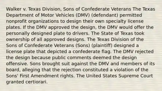 Walker v. Texas Division, Sons of Confederate Veterans The Texas Department of Motor Vehicles (DMV) (defendant) permitted nonprofit organizations to design their own specialty license plates. If the DMV approved the design, the DMV would offer the personally designed plate to drivers. The State of Texas took ownership of all approved designs. The Texas Division of the Sons of Confederate Veterans (Sons) (plaintiff) designed a license plate that depicted a confederate flag. The DMV rejected the design because public comments deemed the design offensive. Sons brought suit against the DMV and members of its board, alleging that the rejection constituted a violation of the Sons' First Amendment rights. The United States Supreme Court granted certiorari.