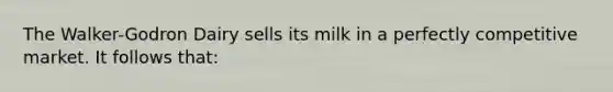 The Walker-Godron Dairy sells its milk in a perfectly competitive market. It follows that: