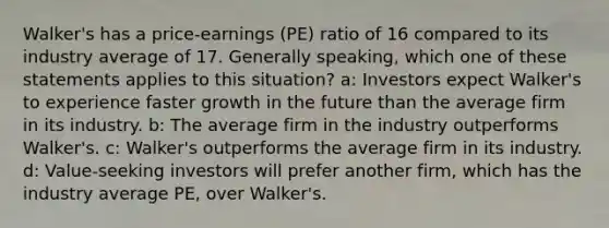 Walker's has a price-earnings (PE) ratio of 16 compared to its industry average of 17. Generally speaking, which one of these statements applies to this situation? a: Investors expect Walker's to experience faster growth in the future than the average firm in its industry. b: The average firm in the industry outperforms Walker's. c: Walker's outperforms the average firm in its industry. d: Value-seeking investors will prefer another firm, which has the industry average PE, over Walker's.