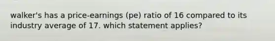 walker's has a price-earnings (pe) ratio of 16 compared to its industry average of 17. which statement applies?