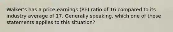 Walker's has a price-earnings (PE) ratio of 16 compared to its industry average of 17. Generally speaking, which one of these statements applies to this situation?