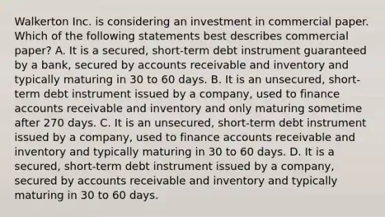 Walkerton Inc. is considering an investment in commercial paper. Which of the following statements best describes commercial paper? A. It is a secured, short-term debt instrument guaranteed by a bank, secured by accounts receivable and inventory and typically maturing in 30 to 60 days. B. It is an unsecured, short-term debt instrument issued by a company, used to finance accounts receivable and inventory and only maturing sometime after 270 days. C. It is an unsecured, short-term debt instrument issued by a company, used to finance accounts receivable and inventory and typically maturing in 30 to 60 days. D. It is a secured, short-term debt instrument issued by a company, secured by accounts receivable and inventory and typically maturing in 30 to 60 days.