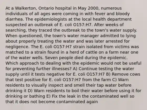 At a Walkerton, Ontario hospital in May 2000, numerous individuals of all ages were coming in with fever and bloody diarrhea. The epidemiologists at the local health department suspected an outbreak of E. coli O157:H7. After weeks of searching, they traced the outbreak to the town's water supply. When questioned, the town's water manager admitted to lying about properly treating the water and was later arrested for negligence. The E. coli O157:H7 strain isolated from victims was matched to a strain found in a herd of cattle on a farm near one of the water wells. Seven people died during the epidemic. Which approach to dealing with the epidemic would not be useful for preventing further illnesses? A) Continue testing the water supply until it tests negative for E. coli O157:H7 B) Remove cows that test positive for E. coli O157:H7 from the farm C) Warn residents to visually inspect and smell their tap water before drinking it D) Warn residents to boil their water before using it for drinking or bathing E) Fix the leak in the contaminated well so that it does not become contaminated again