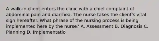 A walk-in client enters the clinic with a chief complaint of abdominal pain and diarrhea. The nurse takes the client's vital sign hereafter. What phrase of the nursing process is being implemented here by the nurse? A. Assessment B. Diagnosis C. Planning D. Implementatio