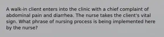 A walk-in client enters into the clinic with a chief complaint of abdominal pain and diarrhea. The nurse takes the client's vital sign. What phrase of nursing process is being implemented here by the nurse?