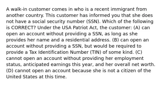 A walk-in customer comes in who is a recent immigrant from another country. This customer has informed you that she does not have a social security number (SSN). Which of the following is CORRECT? Under the USA Patriot Act, the customer: (A) can open an account without providing a SSN, as long as she provides her name and a residential address. (B) can open an account without providing a SSN, but would be required to provide a Tax Identification Number (TIN) of some kind. (C) cannot open an account without providing her employment status, anticipated earnings this year, and her overall net worth. (D) cannot open an account because she is not a citizen of the United States at this time.