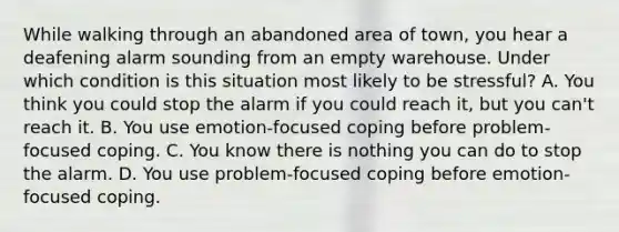 While walking through an abandoned area of town, you hear a deafening alarm sounding from an empty warehouse. Under which condition is this situation most likely to be stressful? A. You think you could stop the alarm if you could reach it, but you can't reach it. B. You use emotion-focused coping before problem-focused coping. C. You know there is nothing you can do to stop the alarm. D. You use problem-focused coping before emotion-focused coping.