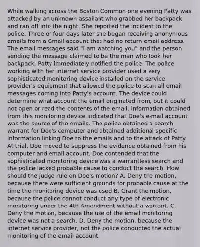 While walking across the Boston Common one evening Patty was attacked by an unknown assailant who grabbed her backpack and ran off into the night. She reported the incident to the police. Three or four days later she began receiving anonymous emails from a Gmail account that had no return email address. The email messages said "I am watching you" and the person sending the message claimed to be the man who took her backpack. Patty immediately notified the police. The police working with her internet service provider used a very sophisticated monitoring device installed on the service provider's equipment that allowed the police to scan all email messages coming into Patty's account. The device could determine what account the email originated from, but it could not open or read the contents of the email. Information obtained from this monitoring device indicated that Doe's e-mail account was the source of the emails. The police obtained a search warrant for Doe's computer and obtained additional specific information linking Doe to the emails and to the attack of Patty. At trial, Doe moved to suppress the evidence obtained from his computer and email account. Doe contended that the sophisticated monitoring device was a warrantless search and the police lacked probable cause to conduct the search. How should the judge rule on Doe's motion? A. Deny the motion, because there were sufficient grounds for probable cause at the time the monitoring device was used B. Grant the motion, because the police cannot conduct any type of electronic monitoring under the 4th Amendment without a warrant. C. Deny the motion, because the use of the email monitoring device was not a search. D. Deny the motion, because the internet service provider, not the police conducted the actual monitoring of the email account.