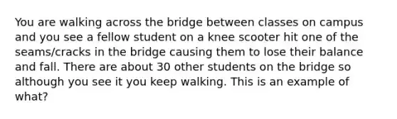 You are walking across the bridge between classes on campus and you see a fellow student on a knee scooter hit one of the seams/cracks in the bridge causing them to lose their balance and fall. There are about 30 other students on the bridge so although you see it you keep walking. This is an example of what?