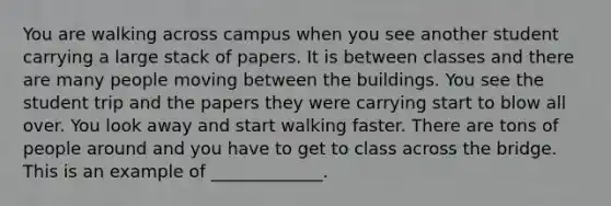 You are walking across campus when you see another student carrying a large stack of papers. It is between classes and there are many people moving between the buildings. You see the student trip and the papers they were carrying start to blow all over. You look away and start walking faster. There are tons of people around and you have to get to class across the bridge. This is an example of _____________.