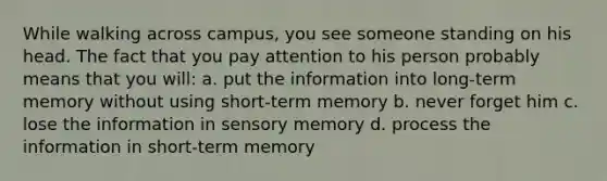 While walking across campus, you see someone standing on his head. The fact that you pay attention to his person probably means that you will: a. put the information into long-term memory without using short-term memory b. never forget him c. lose the information in sensory memory d. process the information in short-term memory