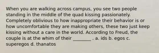 When you are walking across campus, you see two people standing in the middle of the quad kissing passionately. Completely oblivious to how inappropriate their behavior is or how uncomfortable they are making others, these two just keep kissing without a care in the world. According to Freud, the couple is at the whim of their ________ . a. ids b. egos c. superegos d. thanatos