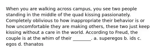 When you are walking across campus, you see two people standing in the middle of the quad kissing passionately. Completely oblivious to how inappropriate their behavior is or how uncomfortable they are making others, these two just keep kissing without a care in the world. According to Freud, the couple is at the whim of their ________. a. superegos b. ids c. egos d. thanatos