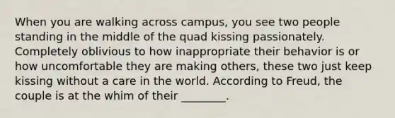 When you are walking across campus, you see two people standing in the middle of the quad kissing passionately. Completely oblivious to how inappropriate their behavior is or how uncomfortable they are making others, these two just keep kissing without a care in the world. According to Freud, the couple is at the whim of their ________.