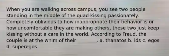 When you are walking across campus, you see two people standing in the middle of the quad kissing passionately. Completely oblivious to how inappropriate their behavior is or how uncomfortable they are making others, these two just keep kissing without a care in the world. According to Freud, the couple is at the whim of their ________. a. thanatos b. ids c. egos d. superegos