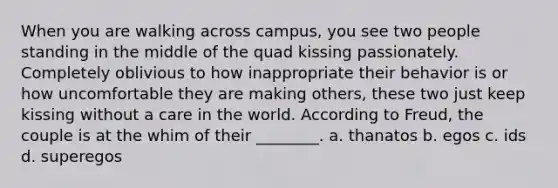 When you are walking across campus, you see two people standing in the middle of the quad kissing passionately. Completely oblivious to how inappropriate their behavior is or how uncomfortable they are making others, these two just keep kissing without a care in the world. According to Freud, the couple is at the whim of their ________. a. thanatos b. egos c. ids d. superegos