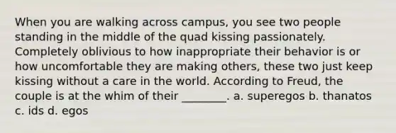When you are walking across campus, you see two people standing in the middle of the quad kissing passionately. Completely oblivious to how inappropriate their behavior is or how uncomfortable they are making others, these two just keep kissing without a care in the world. According to Freud, the couple is at the whim of their ________. a. superegos b. thanatos c. ids d. egos