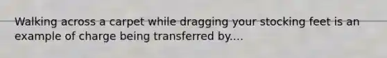 Walking across a carpet while dragging your stocking feet is an example of charge being transferred by....