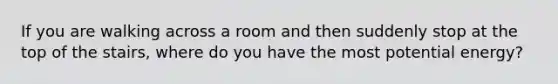 If you are walking across a room and then suddenly stop at the top of the stairs, where do you have the most potential energy?