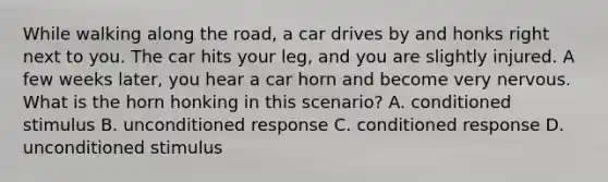 While walking along the road, a car drives by and honks right next to you. The car hits your leg, and you are slightly injured. A few weeks later, you hear a car horn and become very nervous. What is the horn honking in this scenario? A. conditioned stimulus B. unconditioned response C. conditioned response D. unconditioned stimulus