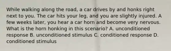 While walking along the road, a car drives by and honks right next to you. The car hits your leg, and you are slightly injured. A few weeks later, you hear a car horn and become very nervous. What is the horn honking in this scenario? A. unconditioned response B. unconditioned stimulus C. conditioned response D. conditioned stimulus